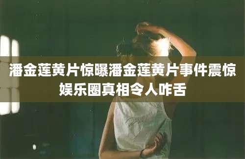 潘金莲黄片惊曝潘金莲黄片事件震惊娱乐圈真相令人咋舌