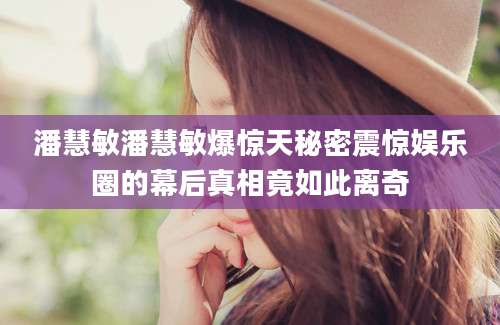 潘慧敏潘慧敏爆惊天秘密震惊娱乐圈的幕后真相竟如此离奇