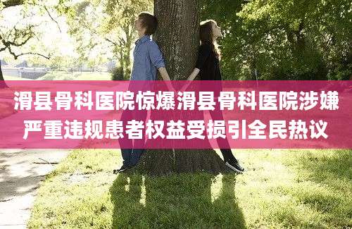 滑县骨科医院惊爆滑县骨科医院涉嫌严重违规患者权益受损引全民热议