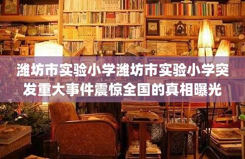 潍坊市实验小学潍坊市实验小学突发重大事件震惊全国的真相曝光