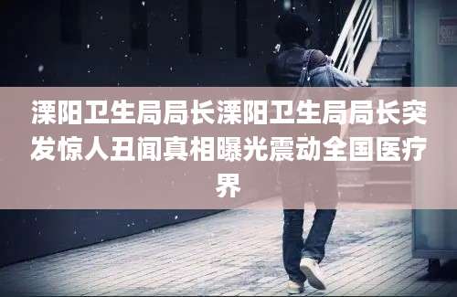 溧阳卫生局局长溧阳卫生局局长突发惊人丑闻真相曝光震动全国医疗界