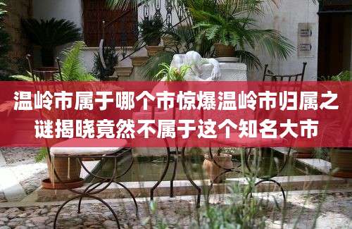 温岭市属于哪个市惊爆温岭市归属之谜揭晓竟然不属于这个知名大市