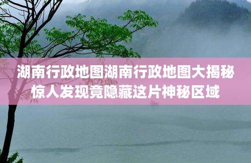 湖南行政地图湖南行政地图大揭秘惊人发现竟隐藏这片神秘区域
