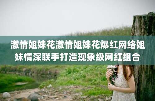 激情姐妹花激情姐妹花爆红网络姐妹情深联手打造现象级网红组合