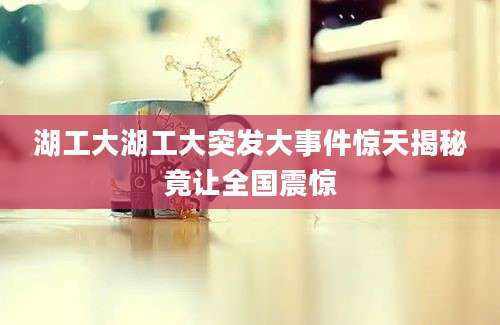 湖工大湖工大突发大事件惊天揭秘竟让全国震惊