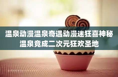 温泉动漫温泉奇遇动漫迷狂喜神秘温泉竟成二次元狂欢圣地