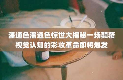 潘通色潘通色惊世大揭秘一场颠覆视觉认知的彩妆革命即将爆发