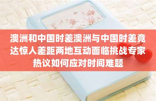 澳洲和中国时差澳洲与中国时差竟达惊人差距两地互动面临挑战专家热议如何应对时间难题