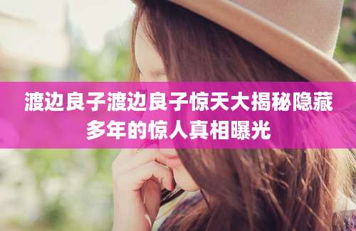 渡边良子渡边良子惊天大揭秘隐藏多年的惊人真相曝光