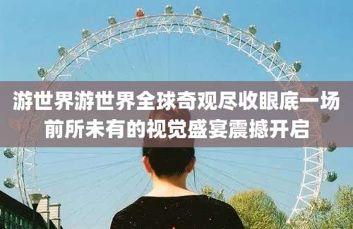 游世界游世界全球奇观尽收眼底一场前所未有的视觉盛宴震撼开启