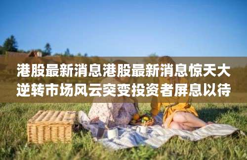 港股最新消息港股最新消息惊天大逆转市场风云突变投资者屏息以待