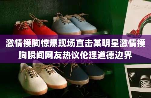 激情摸胸惊爆现场直击某明星激情摸胸瞬间网友热议伦理道德边界