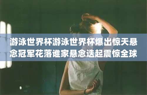 游泳世界杯游泳世界杯爆出惊天悬念冠军花落谁家悬念迭起震惊全球