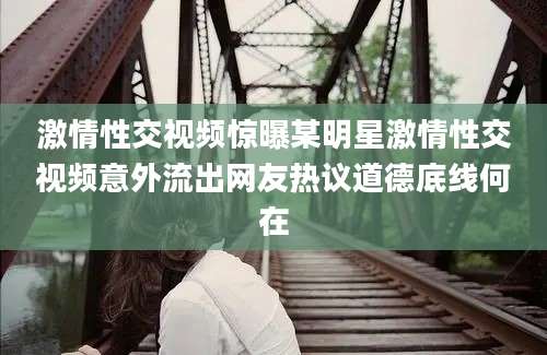 激情性交视频惊曝某明星激情性交视频意外流出网友热议道德底线何在