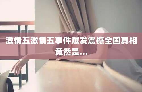 激情五激情五事件爆发震撼全国真相竟然是...