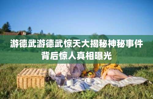 游德武游德武惊天大揭秘神秘事件背后惊人真相曝光
