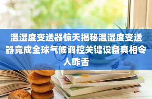 温湿度变送器惊天揭秘温湿度变送器竟成全球气候调控关键设备真相令人咋舌