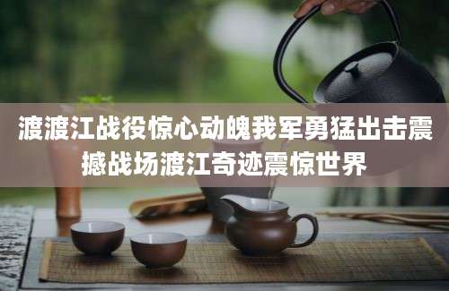 渡渡江战役惊心动魄我军勇猛出击震撼战场渡江奇迹震惊世界