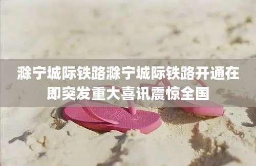 滁宁城际铁路滁宁城际铁路开通在即突发重大喜讯震惊全国