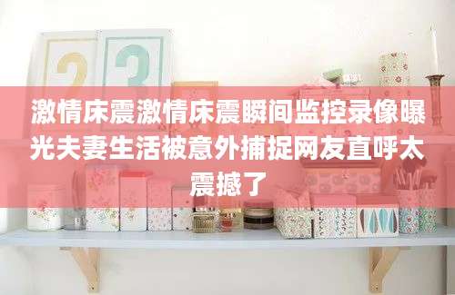 激情床震激情床震瞬间监控录像曝光夫妻生活被意外捕捉网友直呼太震撼了