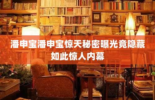 潘申宝潘申宝惊天秘密曝光竟隐藏如此惊人内幕