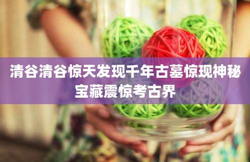 清谷清谷惊天发现千年古墓惊现神秘宝藏震惊考古界