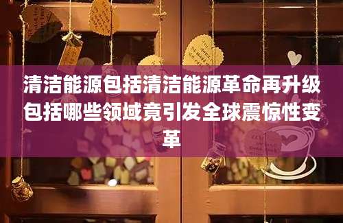 清洁能源包括清洁能源革命再升级包括哪些领域竟引发全球震惊性变革