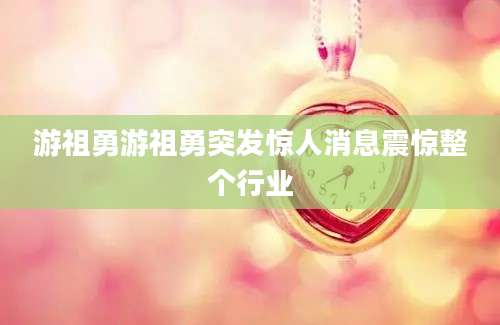 游祖勇游祖勇突发惊人消息震惊整个行业