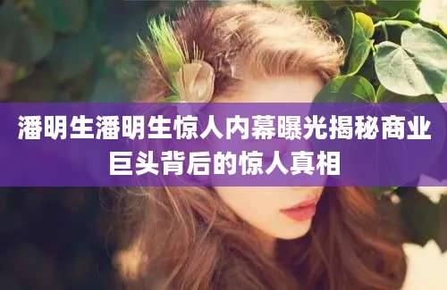 潘明生潘明生惊人内幕曝光揭秘商业巨头背后的惊人真相