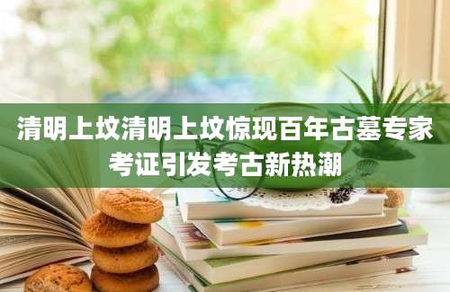 清明上坟清明上坟惊现百年古墓专家考证引发考古新热潮