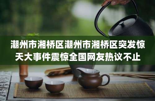 潮州市湘桥区潮州市湘桥区突发惊天大事件震惊全国网友热议不止