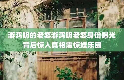 游鸿明的老婆游鸿明老婆身份曝光背后惊人真相震惊娱乐圈