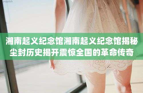 湘南起义纪念馆湘南起义纪念馆揭秘尘封历史揭开震惊全国的革命传奇