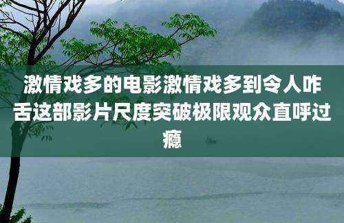 激情戏多的电影激情戏多到令人咋舌这部影片尺度突破极限观众直呼过瘾