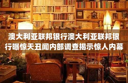 澳大利亚联邦银行澳大利亚联邦银行曝惊天丑闻内部调查揭示惊人内幕
