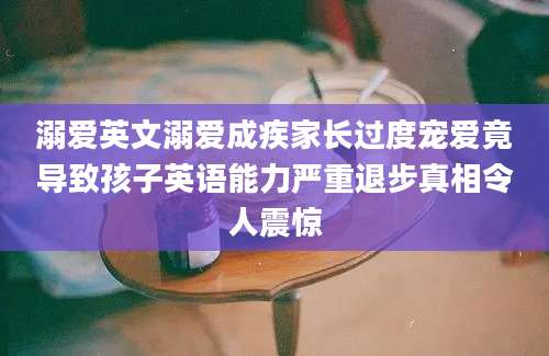 溺爱英文溺爱成疾家长过度宠爱竟导致孩子英语能力严重退步真相令人震惊