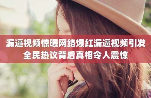 漏逼视频惊曝网络爆红漏逼视频引发全民热议背后真相令人震惊