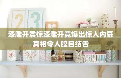 漆雕开震惊漆雕开竟爆出惊人内幕真相令人瞠目结舌
