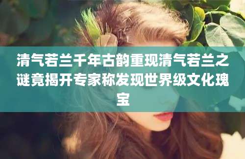 清气若兰千年古韵重现清气若兰之谜竟揭开专家称发现世界级文化瑰宝