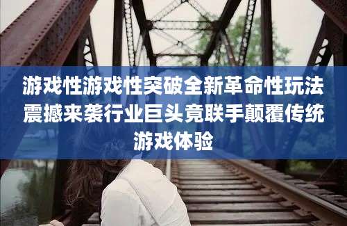 游戏性游戏性突破全新革命性玩法震撼来袭行业巨头竟联手颠覆传统游戏体验