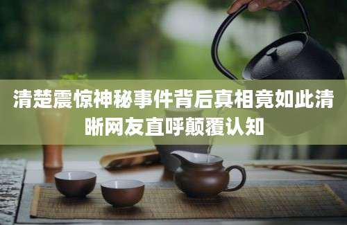 清楚震惊神秘事件背后真相竟如此清晰网友直呼颠覆认知