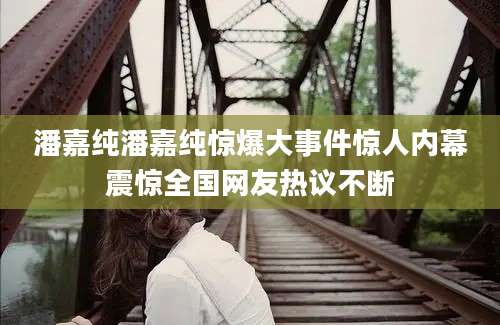 潘嘉纯潘嘉纯惊爆大事件惊人内幕震惊全国网友热议不断