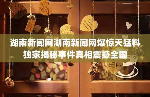 湖南新闻网湖南新闻网爆惊天猛料独家揭秘事件真相震撼全国
