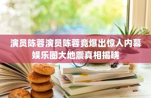 演员陈蓉演员陈蓉竟爆出惊人内幕娱乐圈大地震真相揭晓