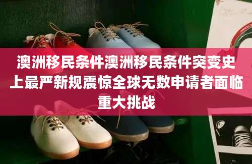 澳洲移民条件澳洲移民条件突变史上最严新规震惊全球无数申请者面临重大挑战