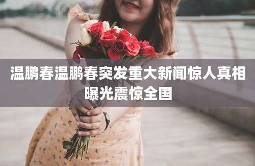 温鹏春温鹏春突发重大新闻惊人真相曝光震惊全国
