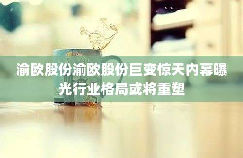 渝欧股份渝欧股份巨变惊天内幕曝光行业格局或将重塑