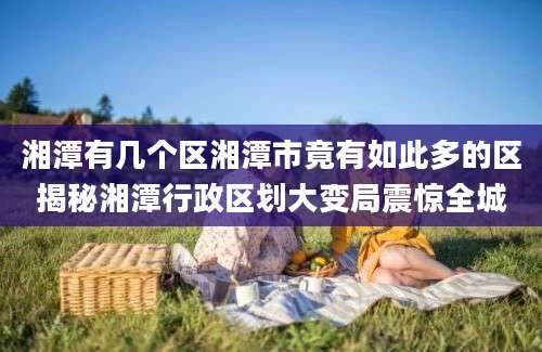 湘潭有几个区湘潭市竟有如此多的区揭秘湘潭行政区划大变局震惊全城