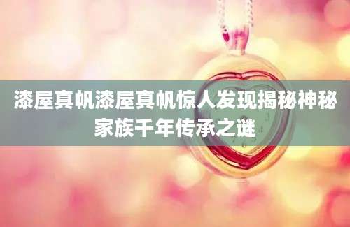 漆屋真帆漆屋真帆惊人发现揭秘神秘家族千年传承之谜