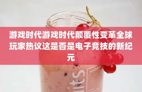 游戏时代游戏时代颠覆性变革全球玩家热议这是否是电子竞技的新纪元